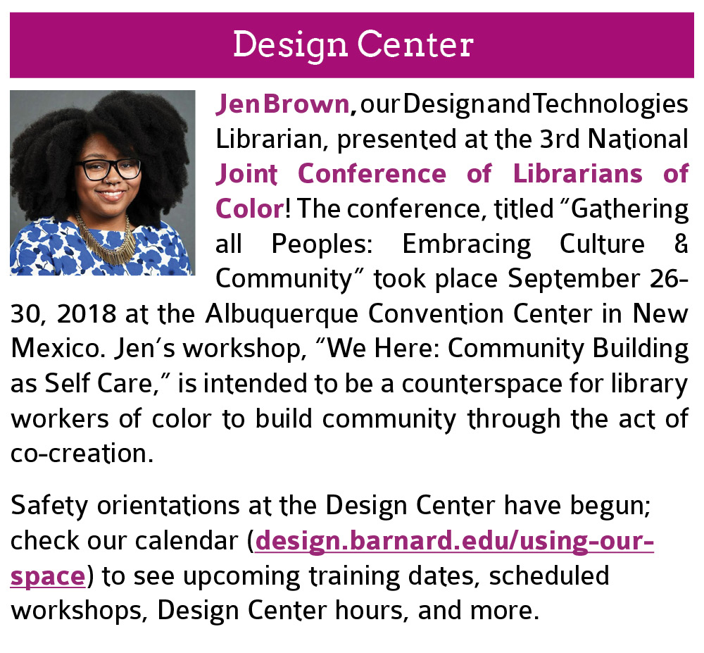 Design Center:  Jen Brown, our Design and Technologies Librarian, presented at the 3rd National Joint Conference of Librarians of Color! The conference, titled “Gathering all Peoples: Embracing Culture & Community” took place September 26-30, 2018 at the Albuquerque Convention Center in New Mexico. Jen’s workshop, “We Here: Community Building as Self Care,” is intended to be a counterspace for library workers of color to build community through the act of co-creation. Also, safety orientations at the Design Center have begun; check our calendar (design.barnard.edu/using-our-space) to see upcoming training dates, scheduled workshops, Design Center hours, and more. Click this image to open the link in a new tab.