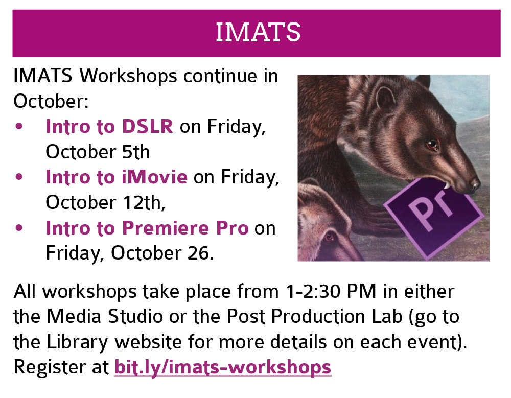  IMATS: Workshops continue in October: Intro to DSLR on Friday, October 5th; Intro to iMovie on Friday, October 12th; Intro to Premiere Pro on Friday, October 26.   All workshops take place from 1-2:30 PM in either the Media Studio or the Post Production Lab (go to the Library website for more details on each event). Register at bit.ly/imats-workshops. Click this image to go to the registration page in a new window. 