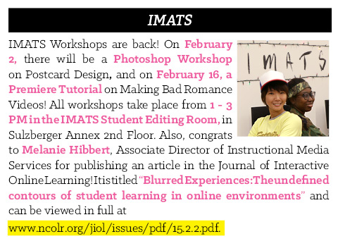 IMATS Workshops are back! On February 2, there will be a Photoshop Workshop on Postcard Design, and on February 16, a Premiere Tutorial on Making Bad Romance Videos! All workshops take place from 1 - 3 PM in the IMATS Student Editing Room, in Sulzberger Annex 2nd Floor. Also, congrats to Melanie Hibbert, Associate Director of Instructional Media Services for publishing an article in the Journal of Interactive Online Learning! It is titled “Blurred Experiences: The undefined contours of student learning in online environments” and can be viewed in full by following the link in this image.