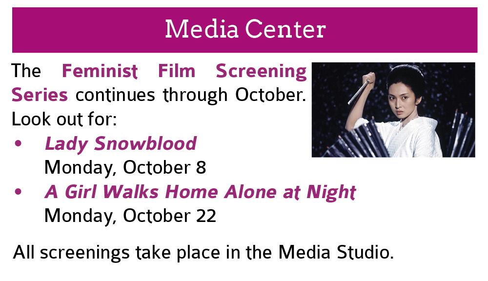 Media Center:  The Feminist Film Screening Series continues through October. Look out for: Lady Snowblood  Monday, October 8; A Girl Walks Home Alone at Night  Monday, October 22.  All screenings take place in the Media Studio. 